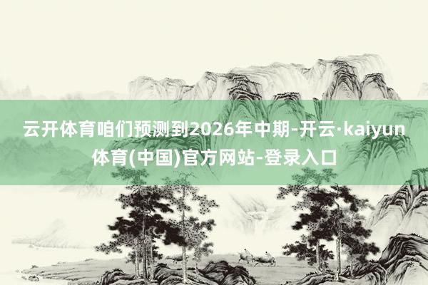 云开体育咱们预测到2026年中期-开云·kaiyun体育(中国)官方网站-登录入口