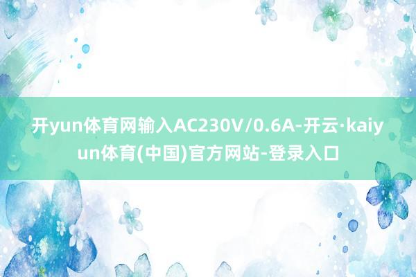 开yun体育网输入AC230V/0.6A-开云·kaiyun体育(中国)官方网站-登录入口