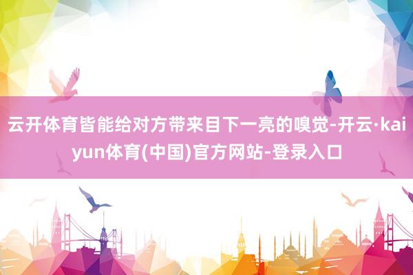 云开体育皆能给对方带来目下一亮的嗅觉-开云·kaiyun体育(中国)官方网站-登录入口