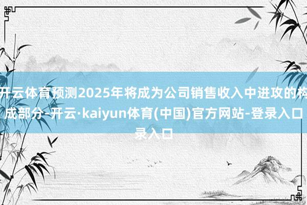 开云体育预测2025年将成为公司销售收入中进攻的构成部分-开云·kaiyun体育(中国)官方网站-登录入口