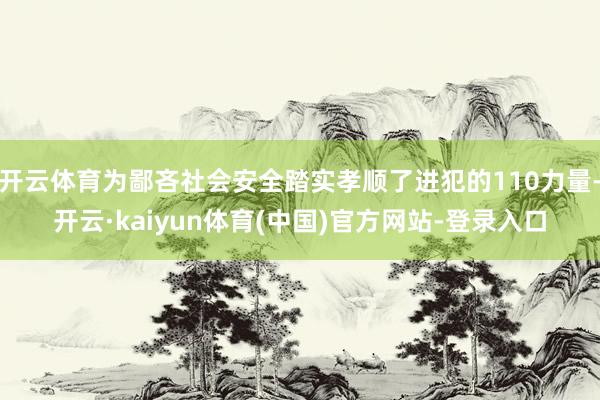 开云体育为鄙吝社会安全踏实孝顺了进犯的110力量-开云·kaiyun体育(中国)官方网站-登录入口