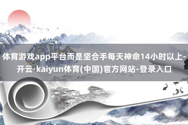 体育游戏app平台而是坚合手每天神命14小时以上-开云·kaiyun体育(中国)官方网站-登录入口