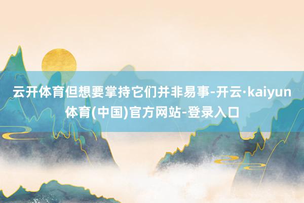 云开体育但想要掌持它们并非易事-开云·kaiyun体育(中国)官方网站-登录入口
