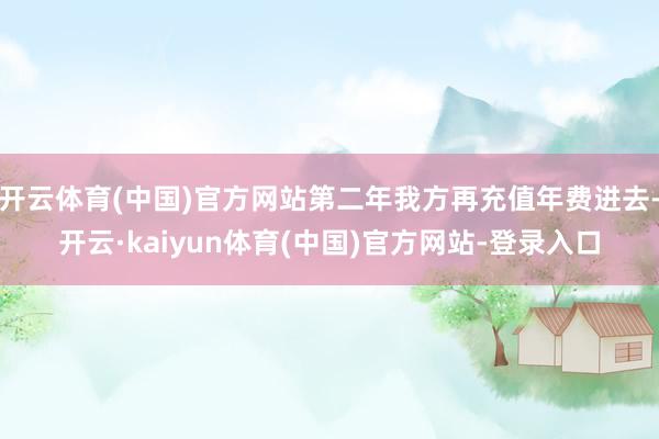 开云体育(中国)官方网站第二年我方再充值年费进去-开云·kaiyun体育(中国)官方网站-登录入口