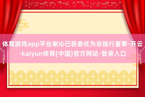 体育游戏app平台　　谢沁已获委任为非施行董事-开云·kaiyun体育(中国)官方网站-登录入口