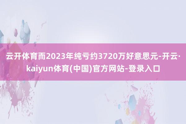 云开体育而2023年纯亏约3720万好意思元-开云·kaiyun体育(中国)官方网站-登录入口