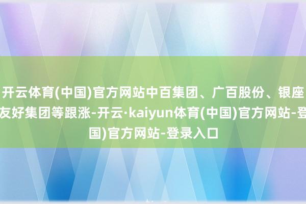 开云体育(中国)官方网站中百集团、广百股份、银座股份、友好集团等跟涨-开云·kaiyun体育(中国)官方网站-登录入口