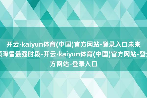 开云·kaiyun体育(中国)官方网站-登录入口未来将参预降雪最强时段-开云·kaiyun体育(中国)官方网站-登录入口