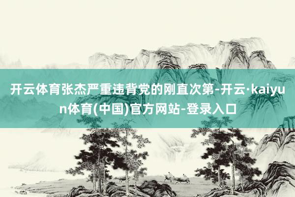 开云体育张杰严重违背党的刚直次第-开云·kaiyun体育(中国)官方网站-登录入口