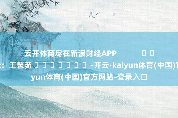 云开体育尽在新浪财经APP            						包袱剪辑：王馨茹 							-开云·kaiyun体育(中国)官方网站-登录入口
