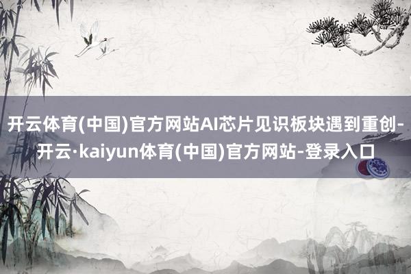 开云体育(中国)官方网站　　AI芯片见识板块遇到重创-开云·kaiyun体育(中国)官方网站-登录入口
