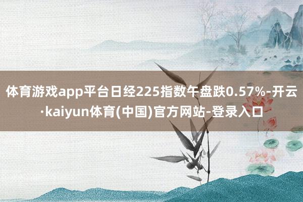 体育游戏app平台日经225指数午盘跌0.57%-开云·kaiyun体育(中国)官方网站-登录入口