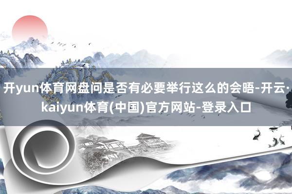 开yun体育网盘问是否有必要举行这么的会晤-开云·kaiyun体育(中国)官方网站-登录入口