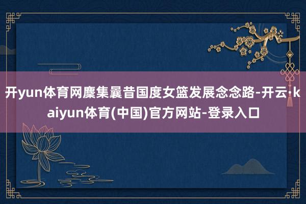 开yun体育网麇集曩昔国度女篮发展念念路-开云·kaiyun体育(中国)官方网站-登录入口