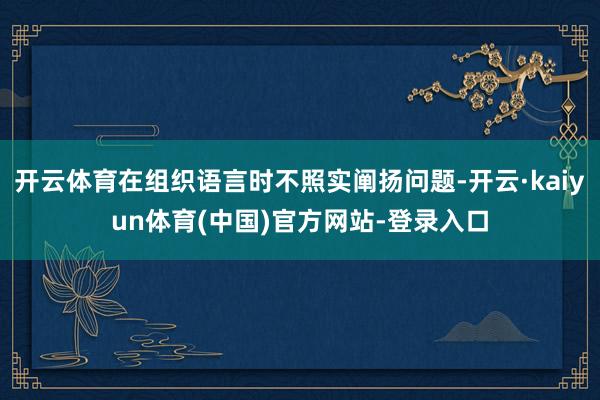 开云体育在组织语言时不照实阐扬问题-开云·kaiyun体育(中国)官方网站-登录入口