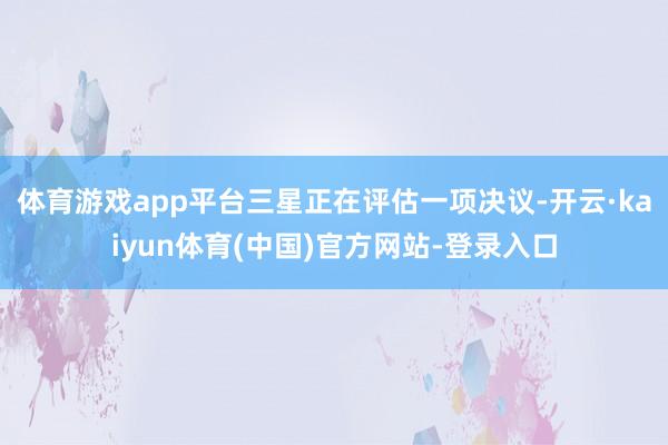 体育游戏app平台三星正在评估一项决议-开云·kaiyun体育(中国)官方网站-登录入口