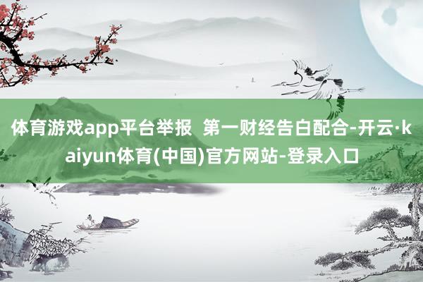 体育游戏app平台举报  第一财经告白配合-开云·kaiyun体育(中国)官方网站-登录入口