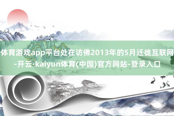 体育游戏app平台处在访佛2013年的5月迁徙互联网-开云·kaiyun体育(中国)官方网站-登录入口