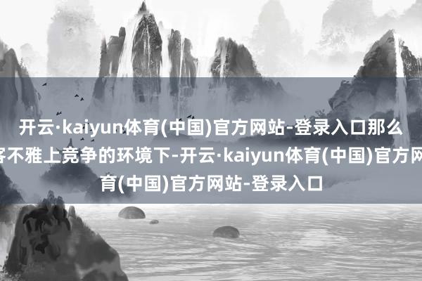 开云·kaiyun体育(中国)官方网站-登录入口那么在中好意思客不雅上竞争的环境下-开云·kaiyun体育(中国)官方网站-登录入口