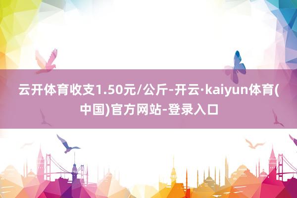 云开体育收支1.50元/公斤-开云·kaiyun体育(中国)官方网站-登录入口