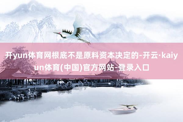 开yun体育网根底不是原料资本决定的-开云·kaiyun体育(中国)官方网站-登录入口