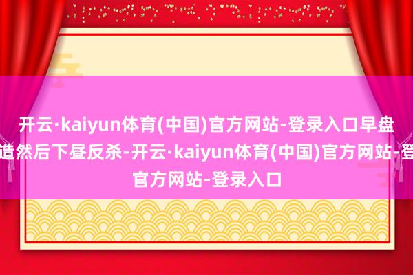 开云·kaiyun体育(中国)官方网站-登录入口早盘指数建造然后下昼反杀-开云·kaiyun体育(中国)官方网站-登录入口