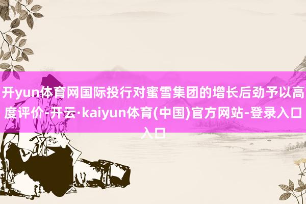 开yun体育网　　国际投行对蜜雪集团的增长后劲予以高度评价-开云·kaiyun体育(中国)官方网站-登录入口