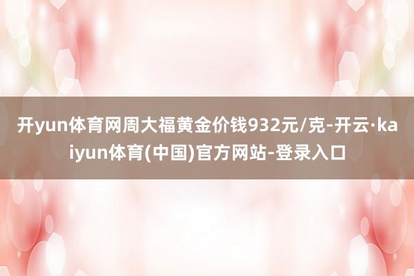 开yun体育网周大福黄金价钱932元/克-开云·kaiyun体育(中国)官方网站-登录入口