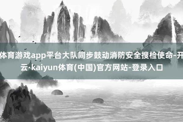 体育游戏app平台大队同步鼓动消防安全搜检使命-开云·kaiyun体育(中国)官方网站-登录入口