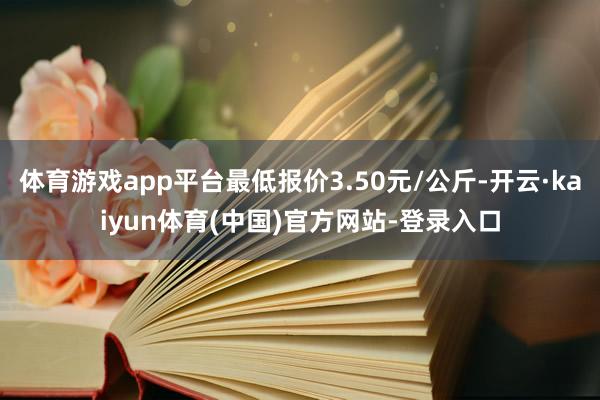体育游戏app平台最低报价3.50元/公斤-开云·kaiyun体育(中国)官方网站-登录入口