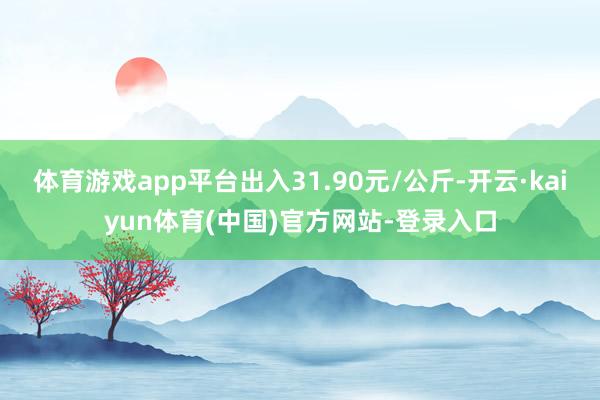 体育游戏app平台出入31.90元/公斤-开云·kaiyun体育(中国)官方网站-登录入口