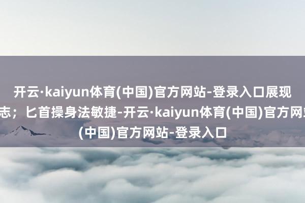 开云·kaiyun体育(中国)官方网站-登录入口展现出殡胆的斗志;匕首操身法敏捷-开云·kaiyun体育(中国)官方网站-登录入口
