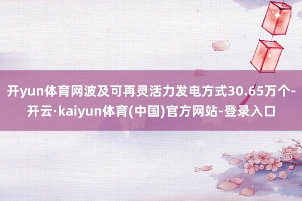 开yun体育网波及可再灵活力发电方式30.65万个-开云·kaiyun体育(中国)官方网站-登录入口