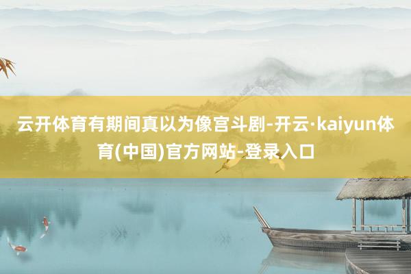 云开体育有期间真以为像宫斗剧-开云·kaiyun体育(中国)官方网站-登录入口