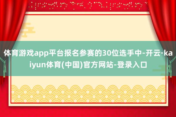 体育游戏app平台报名参赛的30位选手中-开云·kaiyun体育(中国)官方网站-登录入口