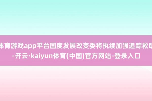 体育游戏app平台国度发展改变委将执续加强追踪救助-开云·kaiyun体育(中国)官方网站-登录入口