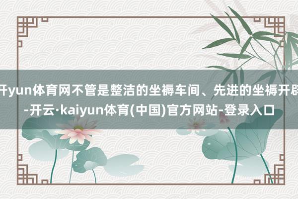 开yun体育网不管是整洁的坐褥车间、先进的坐褥开辟-开云·kaiyun体育(中国)官方网站-登录入口