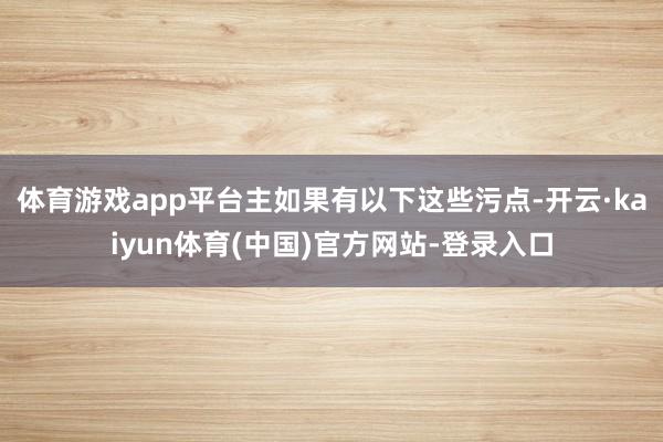 体育游戏app平台主如果有以下这些污点-开云·kaiyun体育(中国)官方网站-登录入口