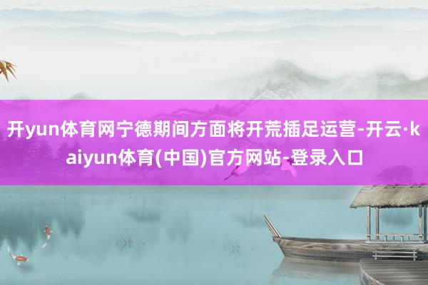 开yun体育网宁德期间方面将开荒插足运营-开云·kaiyun体育(中国)官方网站-登录入口