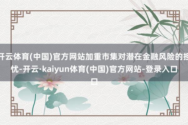 开云体育(中国)官方网站加重市集对潜在金融风险的担忧-开云·kaiyun体育(中国)官方网站-登录入口