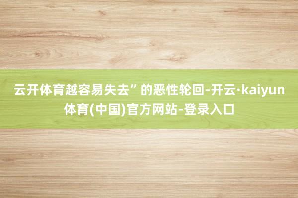 云开体育越容易失去”的恶性轮回-开云·kaiyun体育(中国)官方网站-登录入口