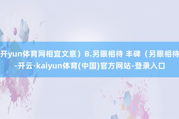 开yun体育网相宜文意)B.另眼相待 丰碑(另眼相待-开云·kaiyun体育(中国)官方网站-登录入口
