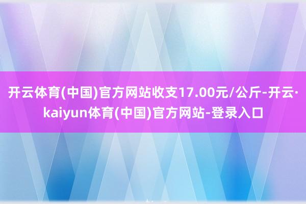 开云体育(中国)官方网站收支17.00元/公斤-开云·kaiyun体育(中国)官方网站-登录入口