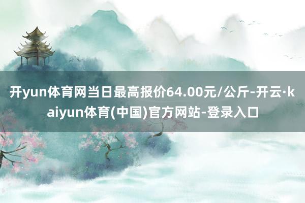 开yun体育网当日最高报价64.00元/公斤-开云·kaiyun体育(中国)官方网站-登录入口