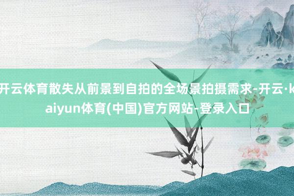 开云体育散失从前景到自拍的全场景拍摄需求-开云·kaiyun体育(中国)官方网站-登录入口