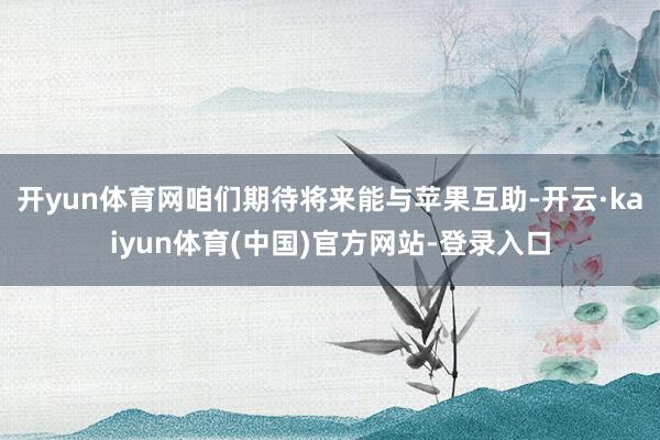 开yun体育网咱们期待将来能与苹果互助-开云·kaiyun体育(中国)官方网站-登录入口