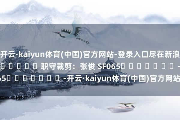 开云·kaiyun体育(中国)官方网站-登录入口尽在新浪财经APP 职守裁剪:张俊 SF065 -开云·kaiyun体育(中国)官方网站-登录入口
