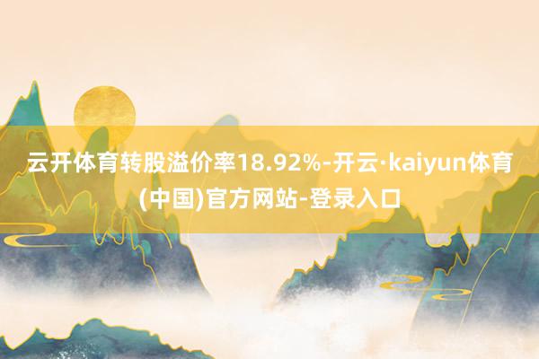 云开体育转股溢价率18.92%-开云·kaiyun体育(中国)官方网站-登录入口