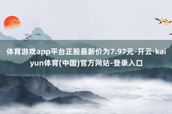 体育游戏app平台正股最新价为7.97元-开云·kaiyun体育(中国)官方网站-登录入口