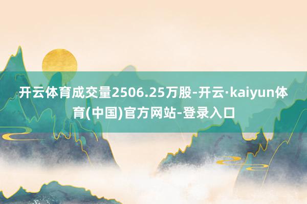 开云体育成交量2506.25万股-开云·kaiyun体育(中国)官方网站-登录入口